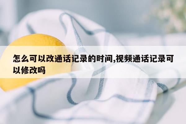 怎么可以改通话记录的时间,视频通话记录可以修改吗