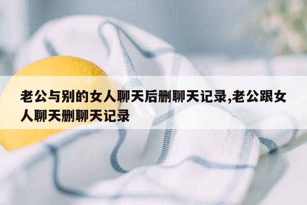 老公与别的女人聊天后删聊天记录,老公跟女人聊天删聊天记录