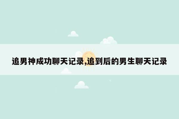 追男神成功聊天记录,追到后的男生聊天记录