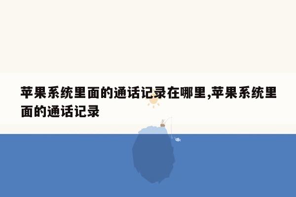 苹果系统里面的通话记录在哪里,苹果系统里面的通话记录