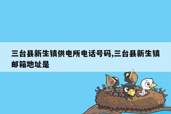 三台县新生镇供电所电话号码,三台县新生镇邮箱地址是