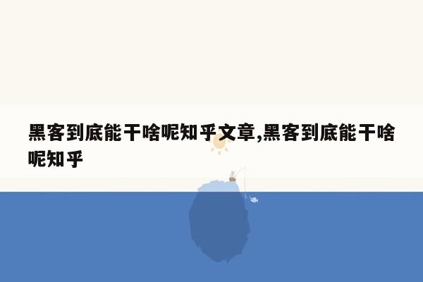 黑客到底能干啥呢知乎文章,黑客到底能干啥呢知乎