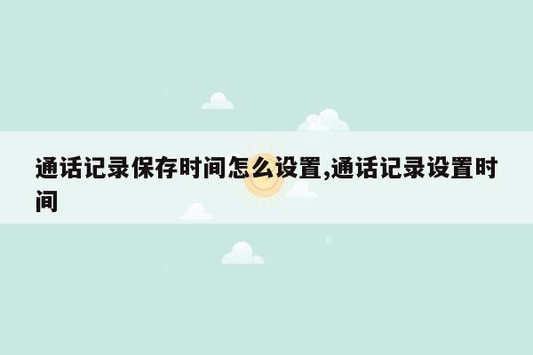 通话记录保存时间怎么设置,通话记录设置时间