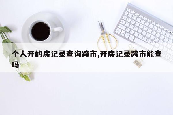 个人开的房记录查询跨市,开房记录跨市能查吗