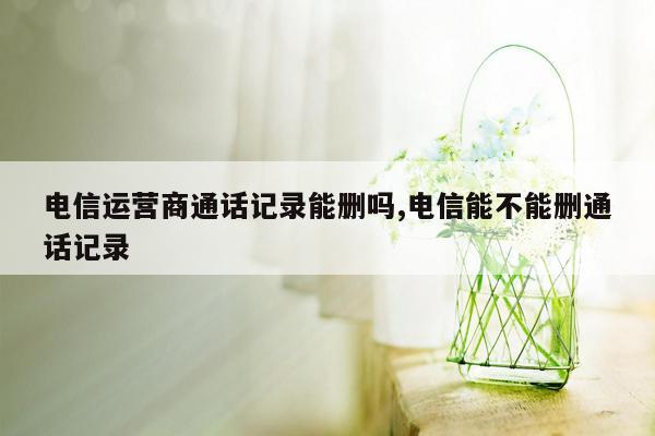 电信运营商通话记录能删吗,电信能不能删通话记录