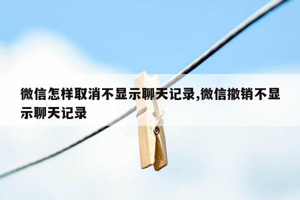 微信怎样取消不显示聊天记录,微信撤销不显示聊天记录