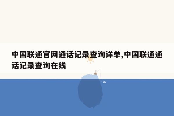 中国联通官网通话记录查询详单,中国联通通话记录查询在线