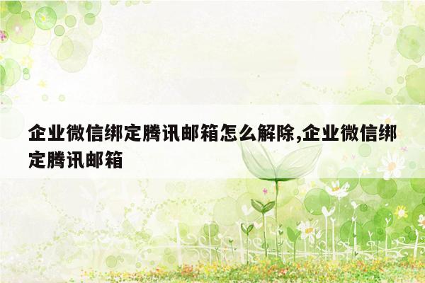 企业微信绑定腾讯邮箱怎么解除,企业微信绑定腾讯邮箱