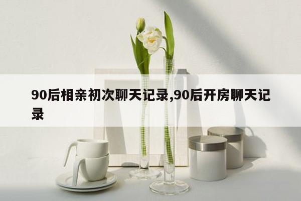 90后相亲初次聊天记录,90后开房聊天记录