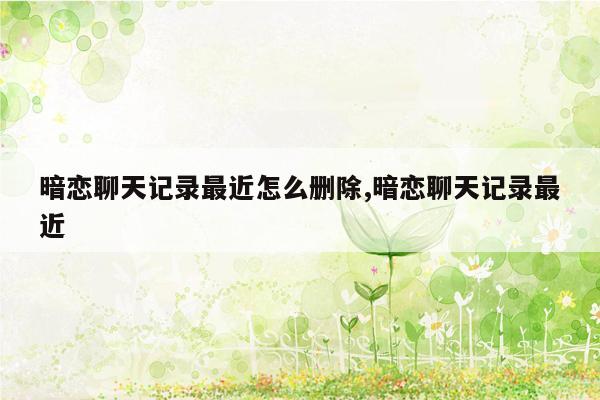 暗恋聊天记录最近怎么删除,暗恋聊天记录最近