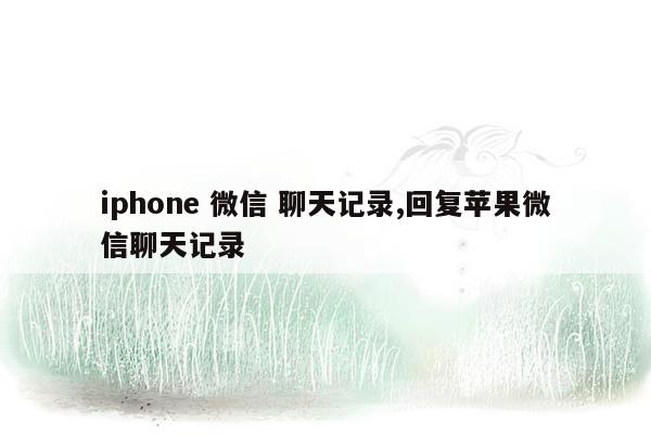 iphone 微信 聊天记录,回复苹果微信聊天记录