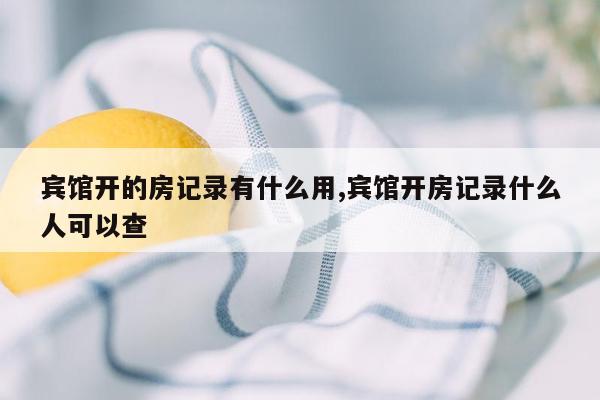 宾馆开的房记录有什么用,宾馆开房记录什么人可以查