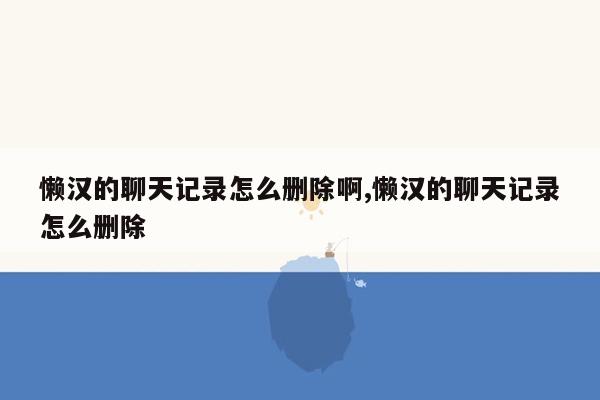 懒汉的聊天记录怎么删除啊,懒汉的聊天记录怎么删除