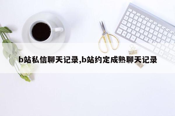 b站私信聊天记录,b站约定成熟聊天记录