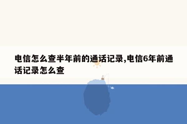 电信怎么查半年前的通话记录,电信6年前通话记录怎么查