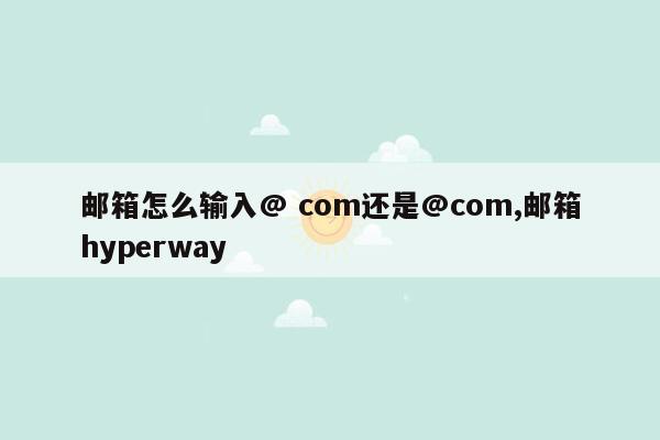 邮箱怎么输入@ com还是@com,邮箱hyperway