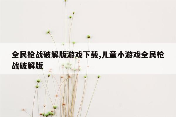 全民枪战破解版游戏下载,儿童小游戏全民枪战破解版