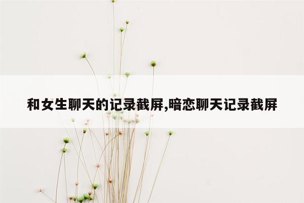 和女生聊天的记录截屏,暗恋聊天记录截屏