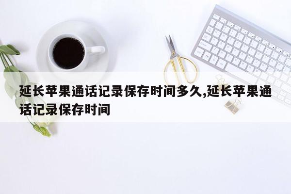 延长苹果通话记录保存时间多久,延长苹果通话记录保存时间