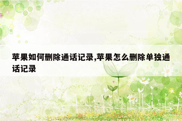 苹果如何删除通话记录,苹果怎么删除单独通话记录