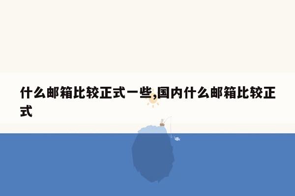 什么邮箱比较正式一些,国内什么邮箱比较正式