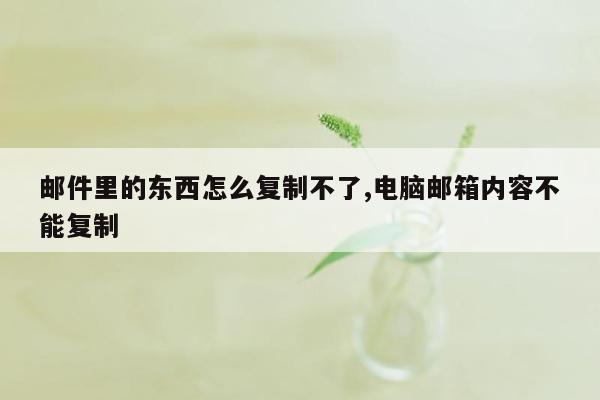 邮件里的东西怎么复制不了,电脑邮箱内容不能复制