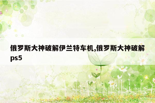 俄罗斯大神破解伊兰特车机,俄罗斯大神破解ps5