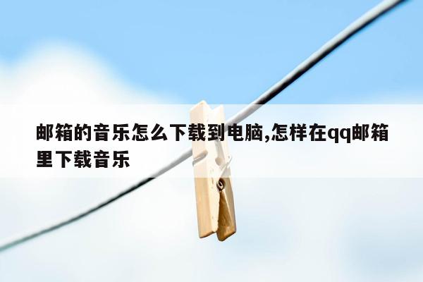 邮箱的音乐怎么下载到电脑,怎样在qq邮箱里下载音乐