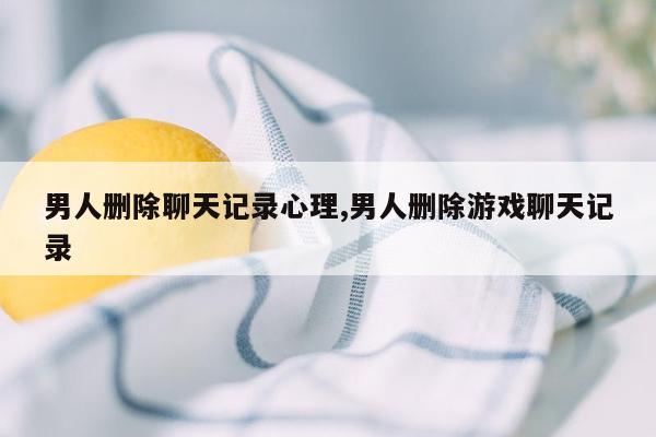 男人删除聊天记录心理,男人删除游戏聊天记录