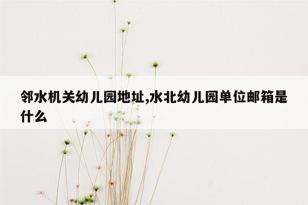 邻水机关幼儿园地址,水北幼儿园单位邮箱是什么