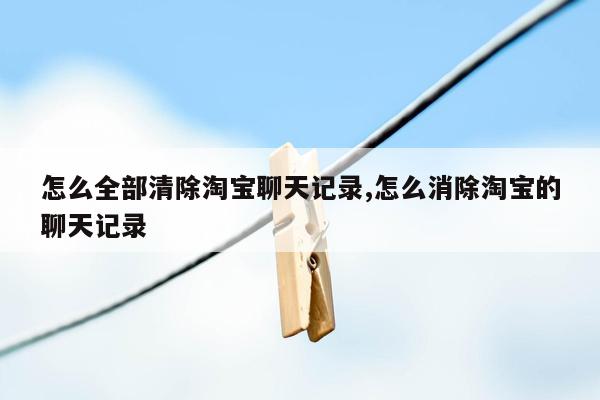 怎么全部清除淘宝聊天记录,怎么消除淘宝的聊天记录