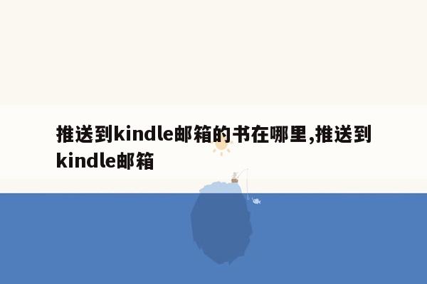 推送到kindle邮箱的书在哪里,推送到kindle邮箱