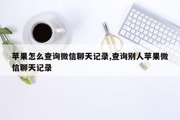 苹果怎么查询微信聊天记录,查询别人苹果微信聊天记录