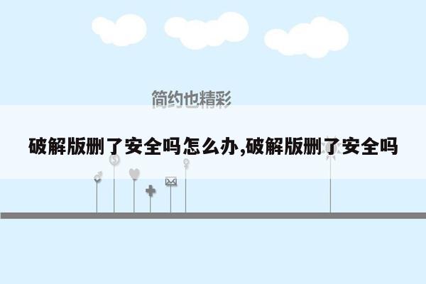 破解版删了安全吗怎么办,破解版删了安全吗