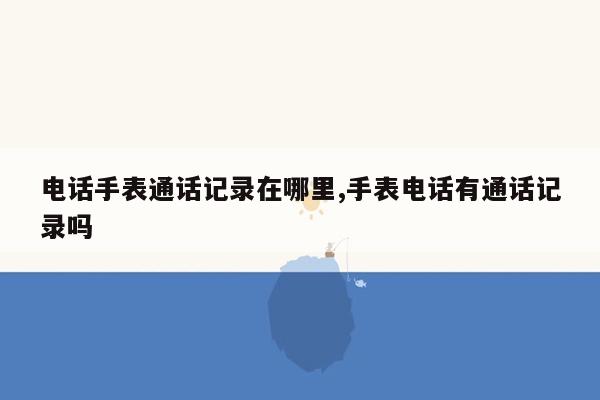 电话手表通话记录在哪里,手表电话有通话记录吗