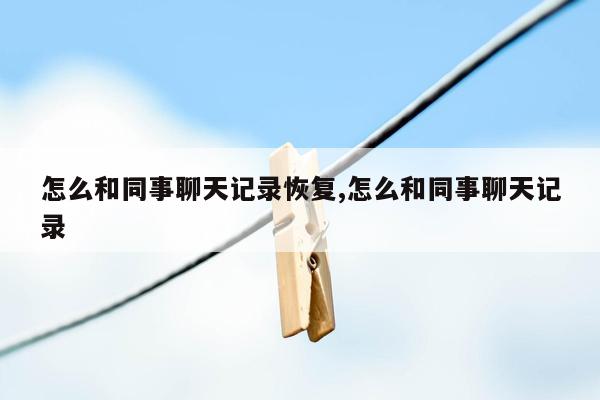 怎么和同事聊天记录恢复,怎么和同事聊天记录