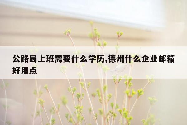 公路局上班需要什么学历,德州什么企业邮箱好用点