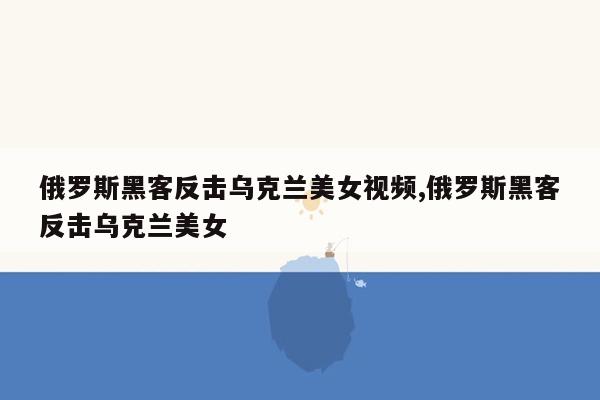 俄罗斯黑客反击乌克兰美女视频,俄罗斯黑客反击乌克兰美女