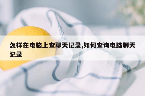 怎样在电脑上查聊天记录,如何查询电脑聊天记录