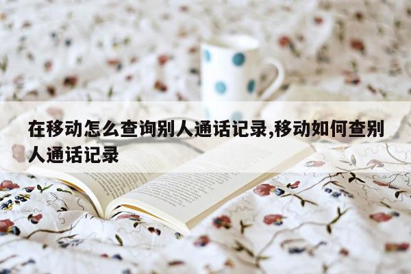 在移动怎么查询别人通话记录,移动如何查别人通话记录