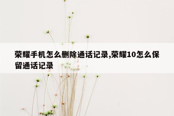 荣耀手机怎么删除通话记录,荣耀10怎么保留通话记录