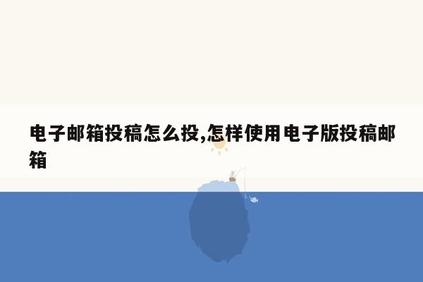 电子邮箱投稿怎么投,怎样使用电子版投稿邮箱