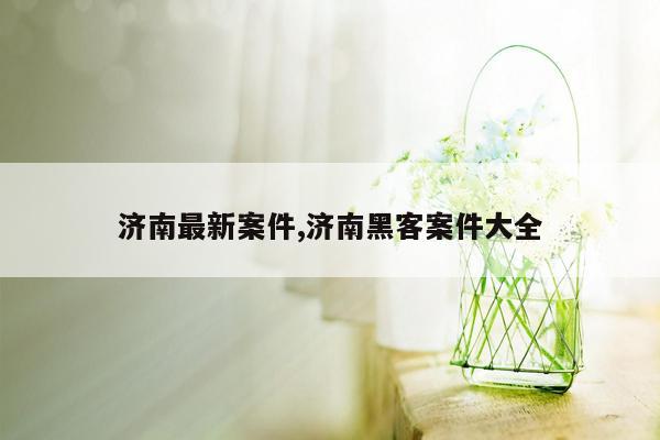 济南最新案件,济南黑客案件大全