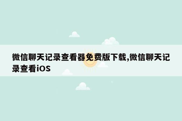 微信聊天记录查看器免费版下载,微信聊天记录查看iOS