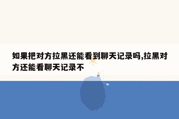 如果把对方拉黑还能看到聊天记录吗,拉黑对方还能看聊天记录不