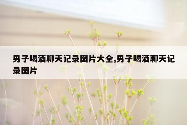 男子喝酒聊天记录图片大全,男子喝酒聊天记录图片