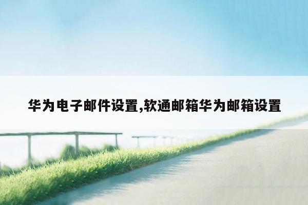 华为电子邮件设置,软通邮箱华为邮箱设置