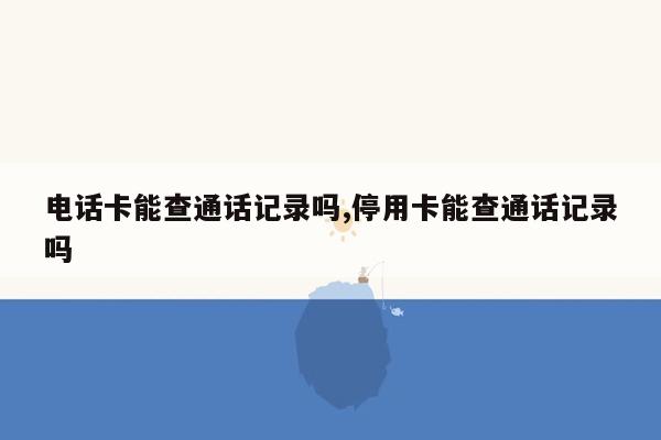 电话卡能查通话记录吗,停用卡能查通话记录吗