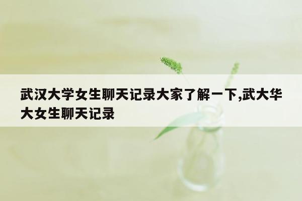 武汉大学女生聊天记录大家了解一下,武大华大女生聊天记录