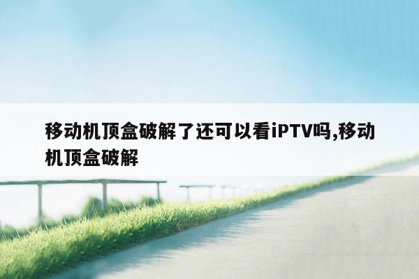 移动机顶盒破解了还可以看iPTV吗,移动机顶盒破解